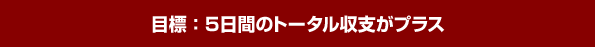 目標：5日間のトータル収支がプラス
